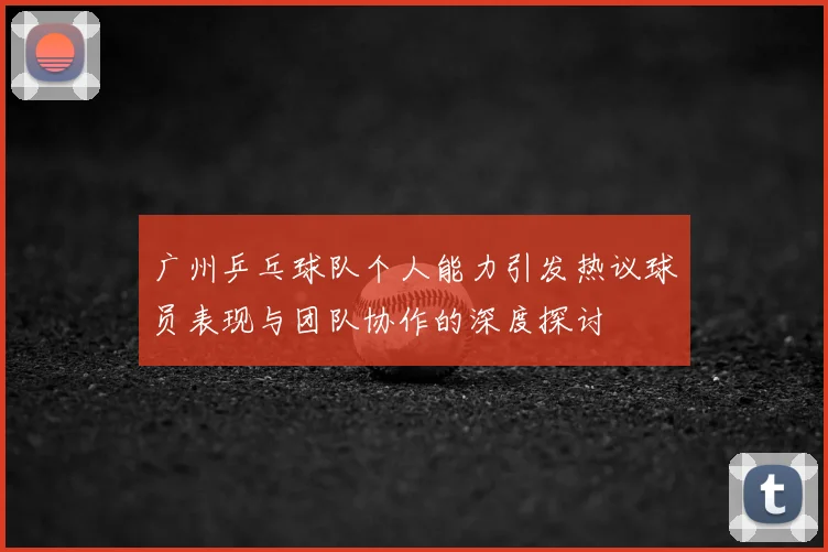 广州乒乓球队个人能力引发热议球员表现与团队协作的深度探讨