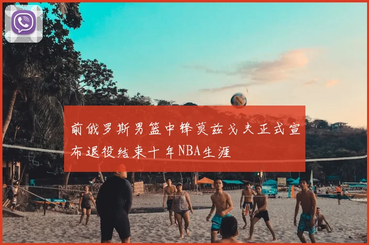 前俄罗斯男篮中锋莫兹戈夫正式宣布退役结束十年NBA生涯