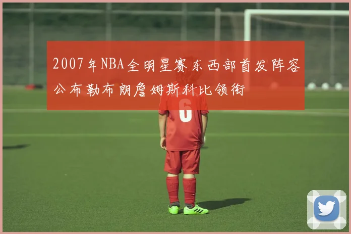 2007年NBA全明星赛东西部首发阵容公布勒布朗詹姆斯科比领衔