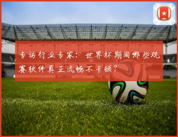 专访行业专家:世界杯期间哪些观赛软件真正流畅不卡顿?