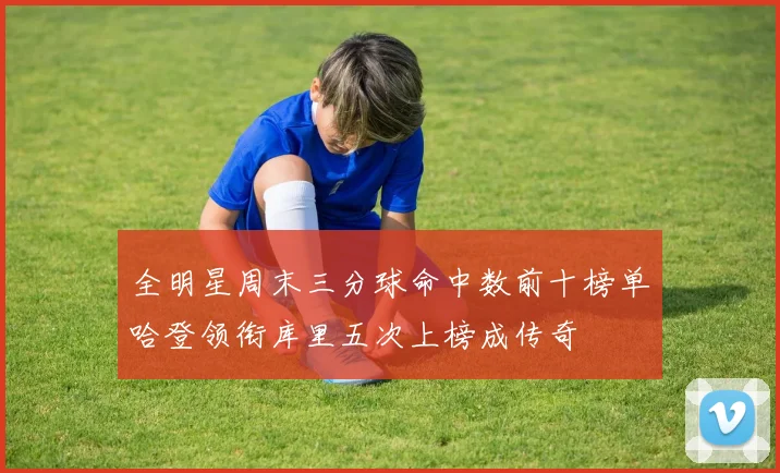 全明星周末三分球命中数前十榜单哈登领衔库里五次上榜成传奇