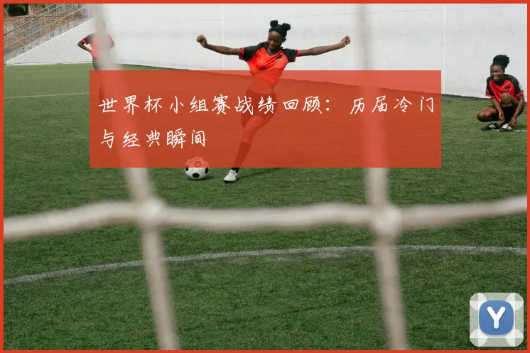 世界杯小组赛战绩回顾:历届冷门与经典瞬间