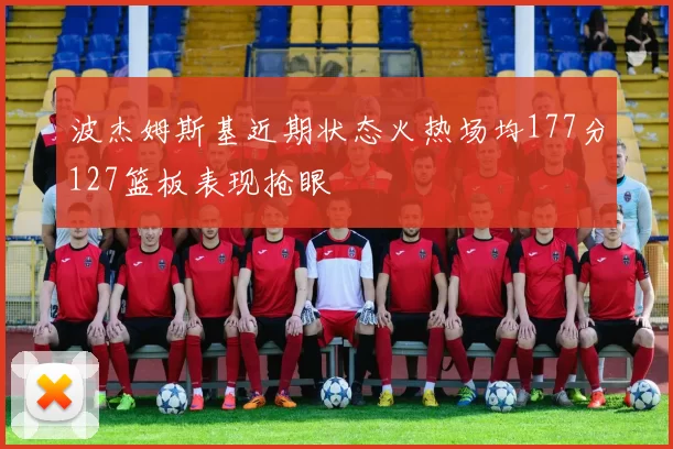波杰姆斯基近期状态火热场均177分127篮板表现抢眼