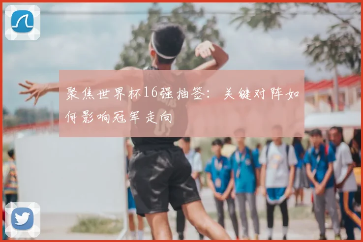 聚焦世界杯16强抽签:关键对阵如何影响冠军走向