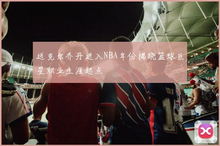 迈克尔乔丹进入NBA年份揭晓篮球巨星职业生涯起点