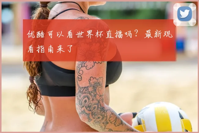 优酷可以看世界杯直播吗?最新观看指南来了