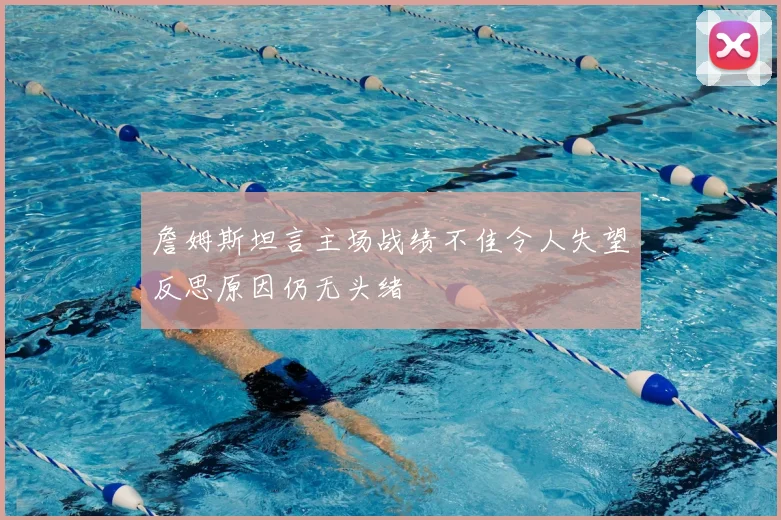 詹姆斯坦言主场战绩不佳令人失望反思原因仍无头绪