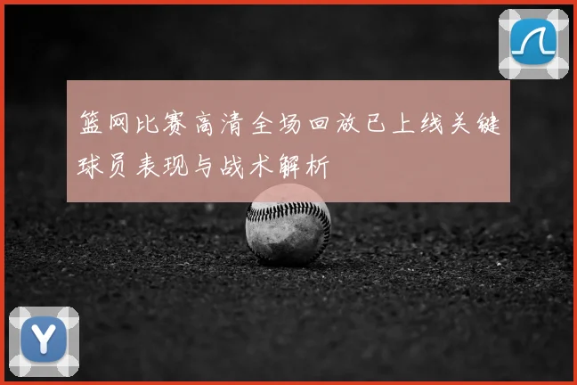 篮网比赛高清全场回放已上线关键球员表现与战术解析