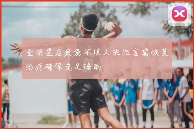 全明星后疲惫不堪文班坦言需恢复治疗确保充足睡眠
