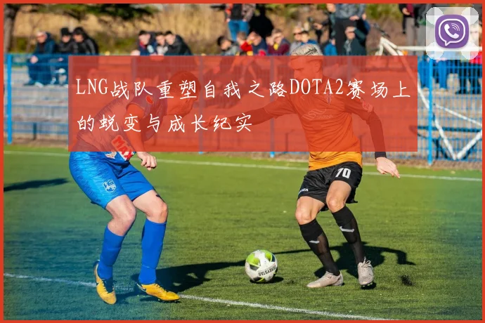 LNG战队重塑自我之路DOTA2赛场上的蜕变与成长纪实