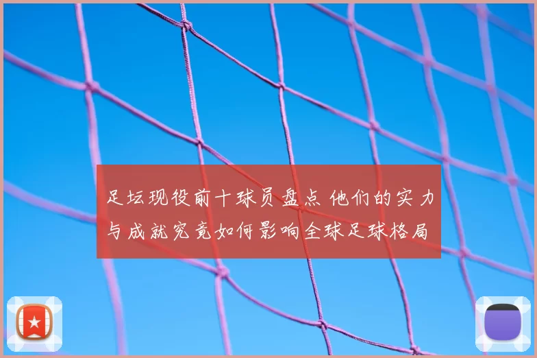 足坛现役前十球员盘点 他们的实力与成就究竟如何影响全球足球格局