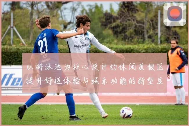 以游泳池为核心设计的休闲度假区提升舒适体验与娱乐功能的新型度假模式