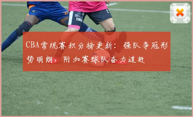 CBA常规赛积分榜更新：强队争冠形势明朗，附加赛球队奋力追赶