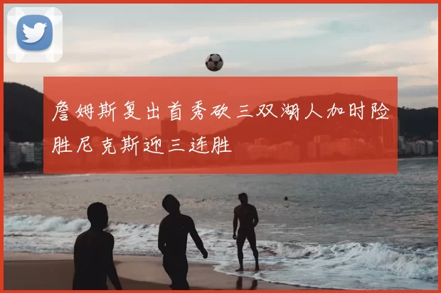詹姆斯复出首秀砍三双湖人加时险胜尼克斯迎三连胜