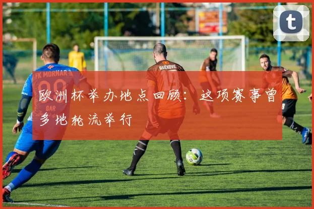欧洲杯举办地点回顾:这项赛事曾多地轮流举行