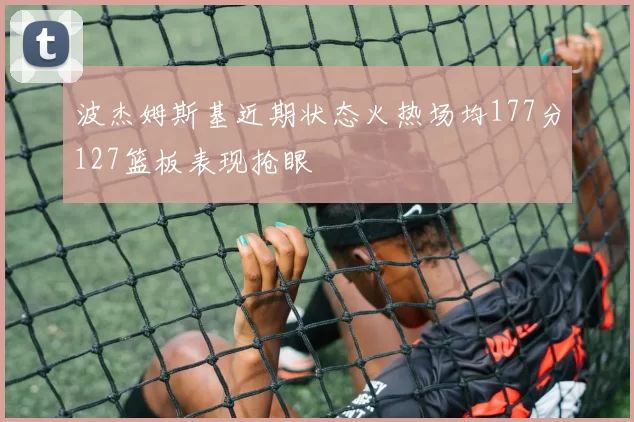 波杰姆斯基近期状态火热场均177分127篮板表现抢眼