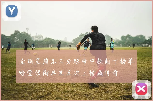 全明星周末三分球命中数前十榜单哈登领衔库里五次上榜成传奇