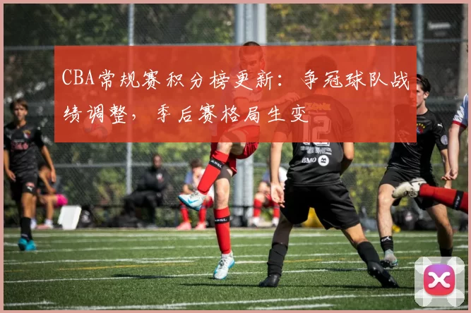 CBA常规赛积分榜更新：争冠球队战绩调整，季后赛格局生变